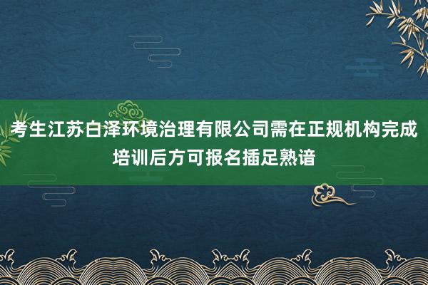 考生江苏白泽环境治理有限公司需在正规机构完成培训后方可报名插足熟谙